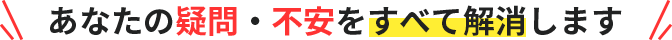 あなたの疑問・不安をすべて解消します