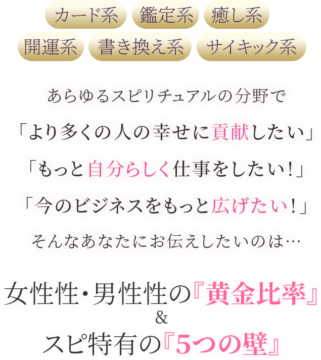 カード系・鑑定系・癒し系・開運系・書き換え系・サイキック系... あらゆるスピリチュアルの分野で「より多くの人の幸せに貢献したい」「もっと自分らしく仕事をしたい！」「今のビジネスをもっと広げたい！」そんなあなたにお伝えしたいのは… 女性性・男性性の『黄金比率』＆スピ特有の『５つの壁』