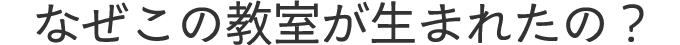 なぜこの教室が生まれたの？