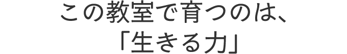 この教室で育つのは、「生きる力」